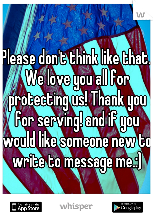 Please don't think like that. We love you all for protecting us! Thank you for serving! and if you would like someone new to write to message me.:)