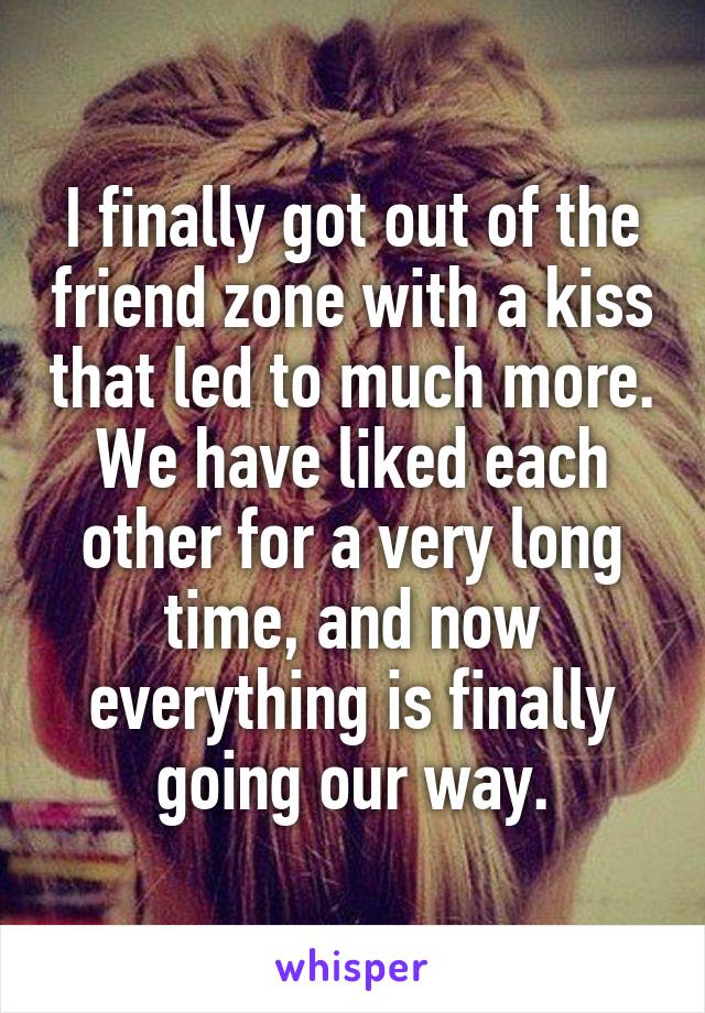 I finally got out of the friend zone with a kiss that led to much more. We have liked each other for a very long time, and now everything is finally going our way.