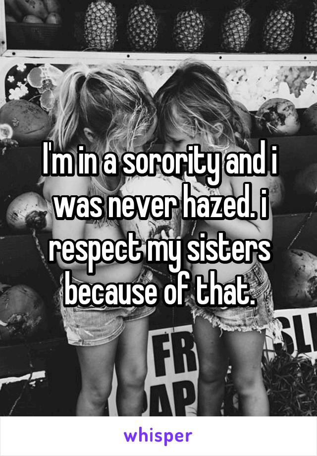 I'm in a sorority and i was never hazed. i respect my sisters because of that.