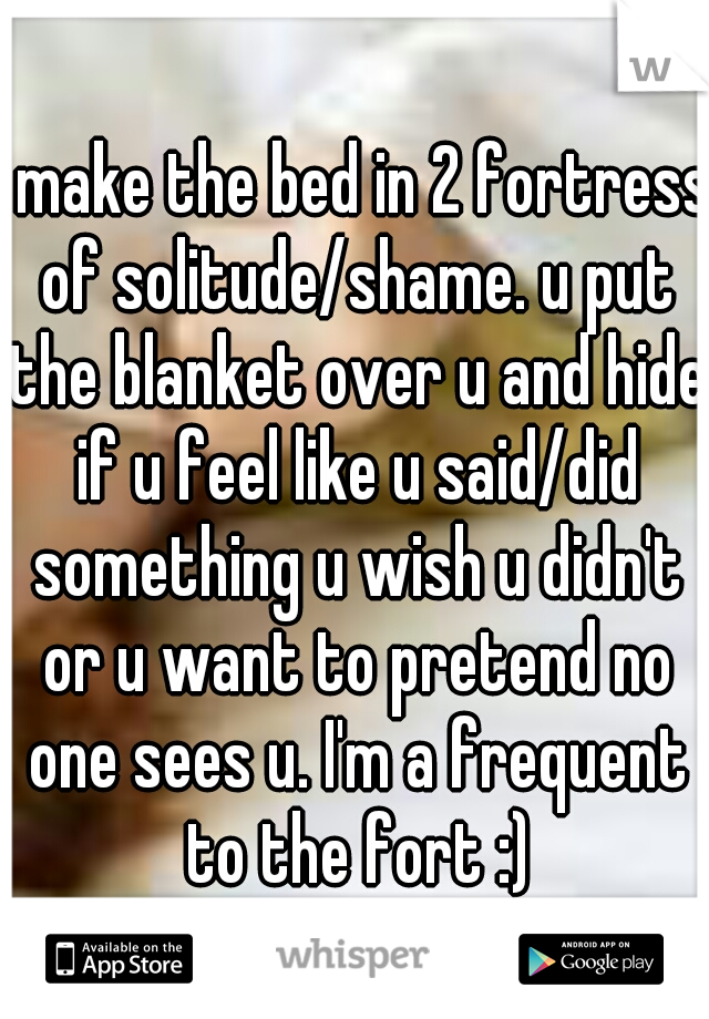 I make the bed in 2 fortress of solitude/shame. u put the blanket over u and hide if u feel like u said/did something u wish u didn't or u want to pretend no one sees u. I'm a frequent to the fort :)