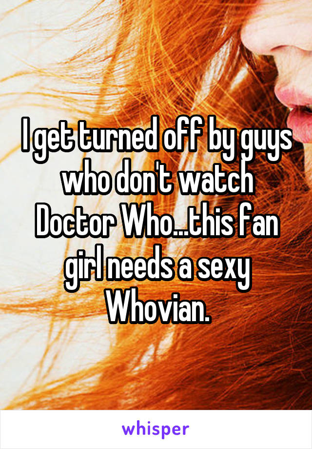 I get turned off by guys who don't watch Doctor Who...this fan girl needs a sexy Whovian.