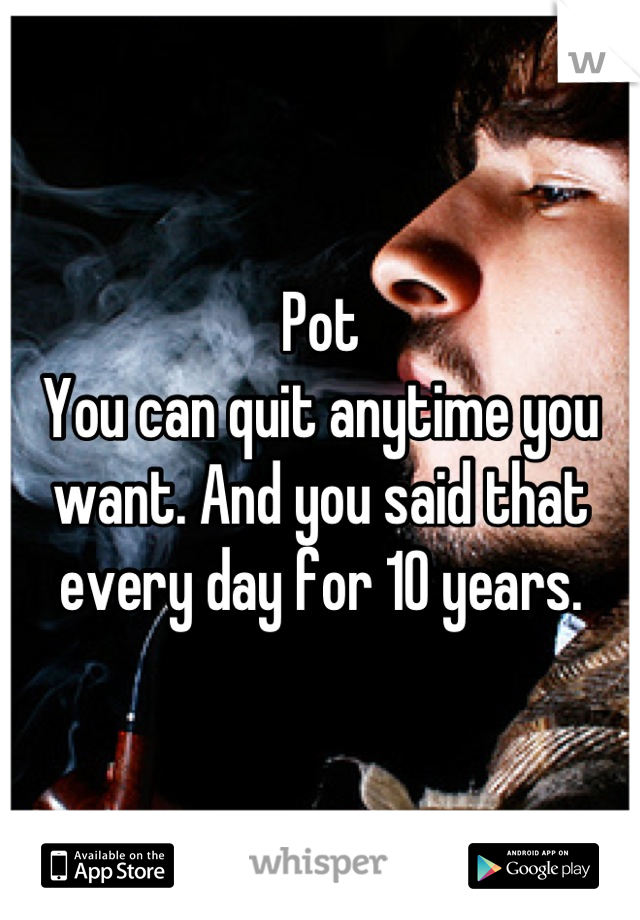 Pot
You can quit anytime you want. And you said that every day for 10 years.