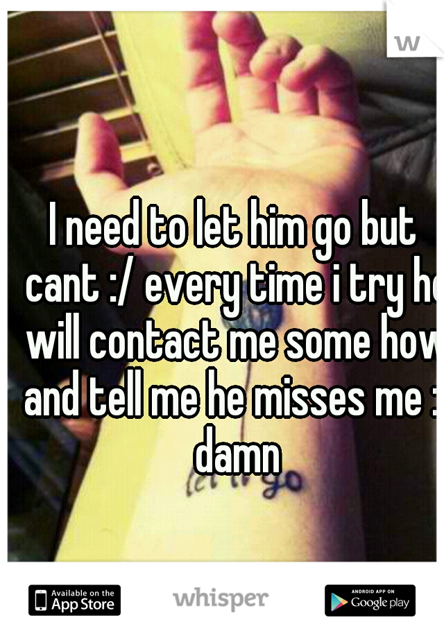 I need to let him go but cant :/ every time i try he will contact me some how and tell me he misses me :( damn