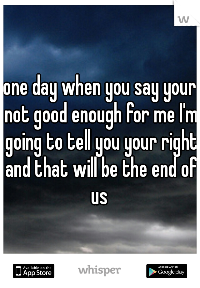 one day when you say your not good enough for me I'm going to tell you your right and that will be the end of us 