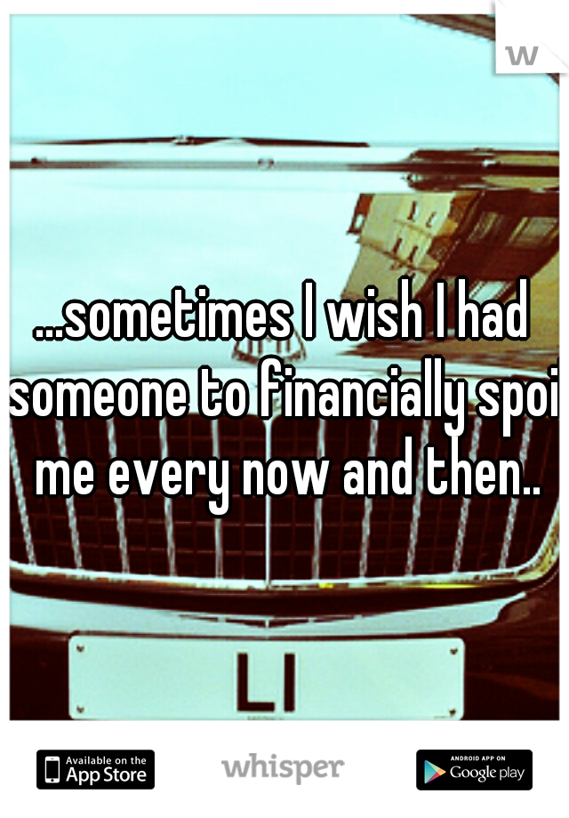 ...sometimes I wish I had someone to financially spoil me every now and then..