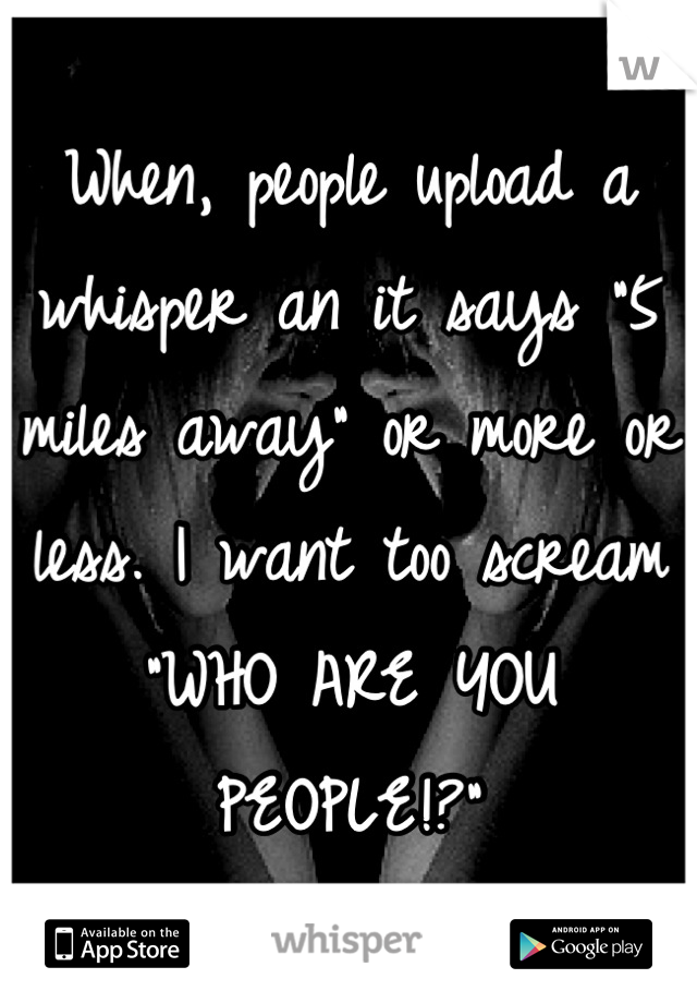 When, people upload a whisper an it says "5 miles away" or more or less. I want too scream "WHO ARE YOU PEOPLE!?"