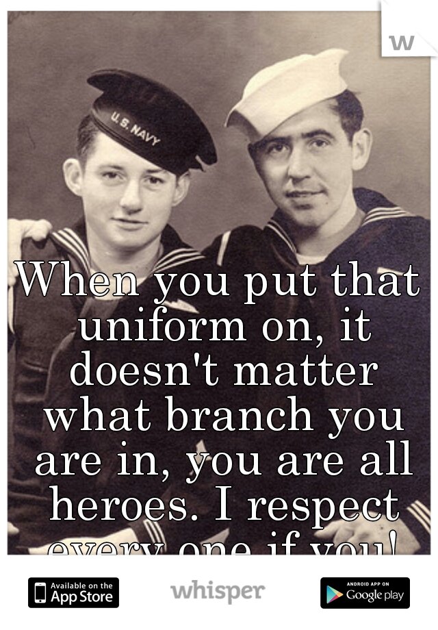 When you put that uniform on, it doesn't matter what branch you are in, you are all heroes. I respect every one if you!