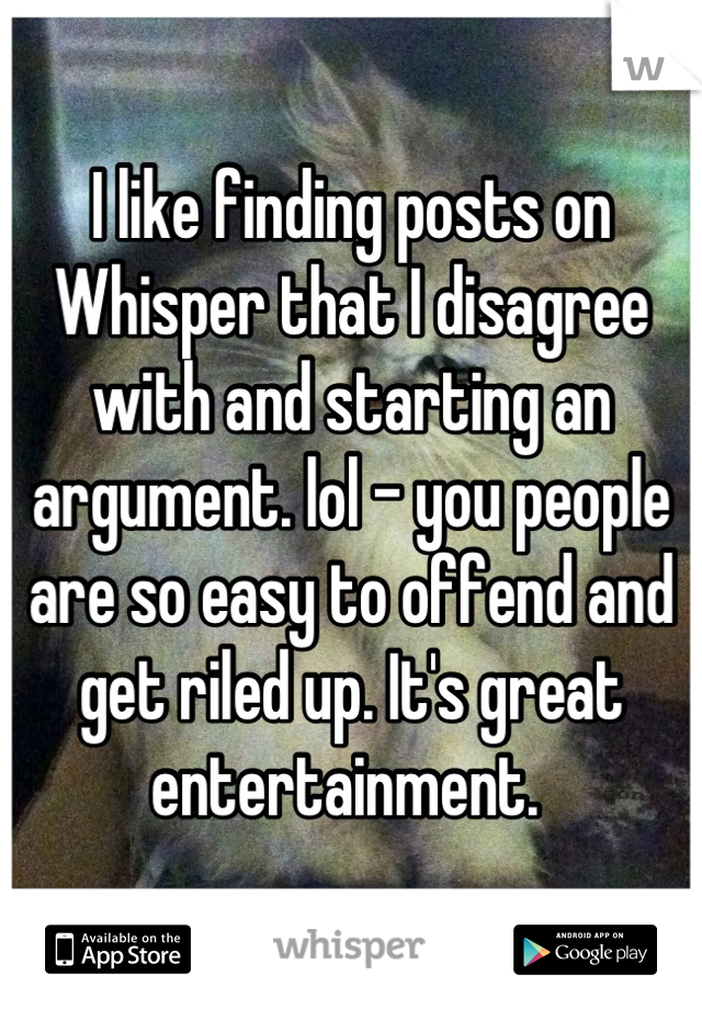 I like finding posts on Whisper that I disagree with and starting an argument. lol - you people are so easy to offend and get riled up. It's great entertainment. 