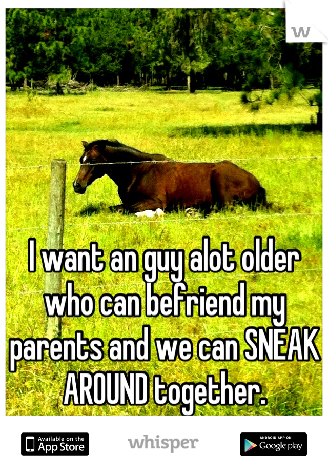 I want an guy alot older who can befriend my parents and we can SNEAK AROUND together.