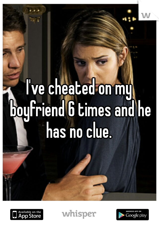 I've cheated on my boyfriend 6 times and he has no clue. 
