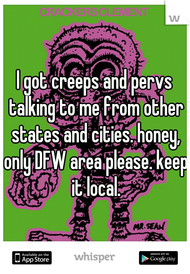 I got creeps and pervs talking to me from other states and cities. honey, only DFW area please. keep it local.