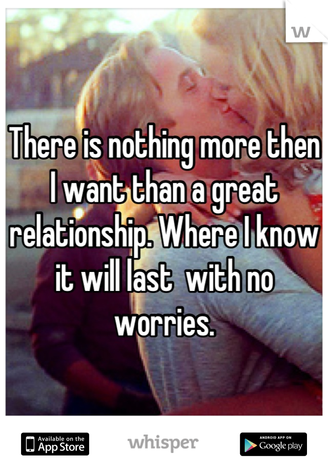 There is nothing more then I want than a great relationship. Where I know it will last  with no worries.