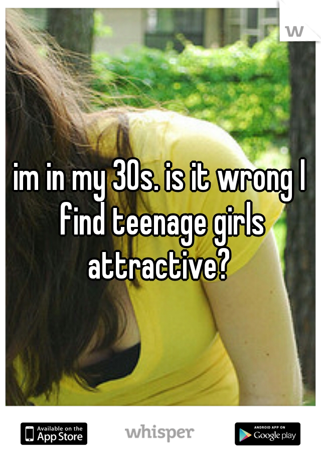 im in my 30s. is it wrong I find teenage girls attractive? 