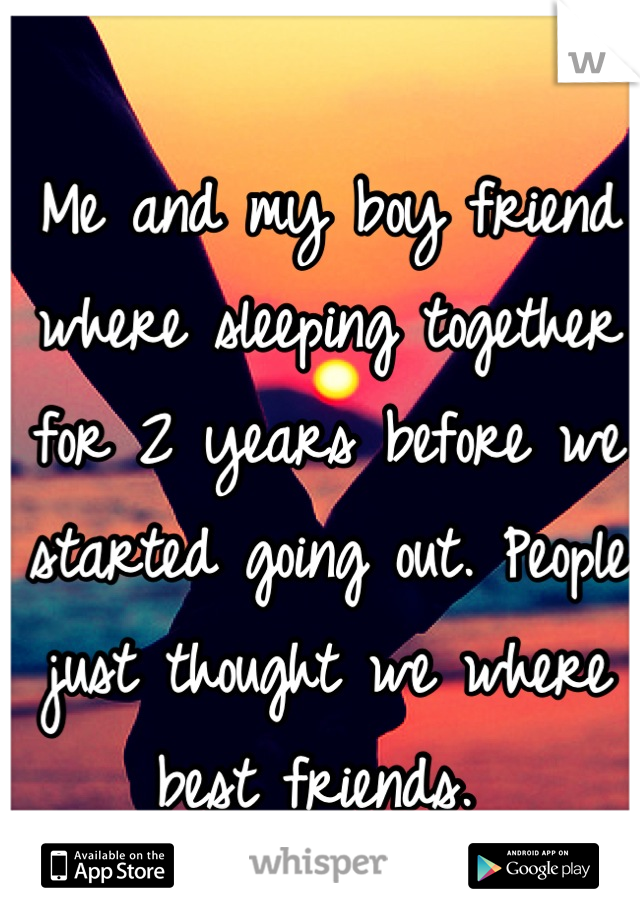 Me and my boy friend where sleeping together for 2 years before we started going out. People just thought we where best friends. 