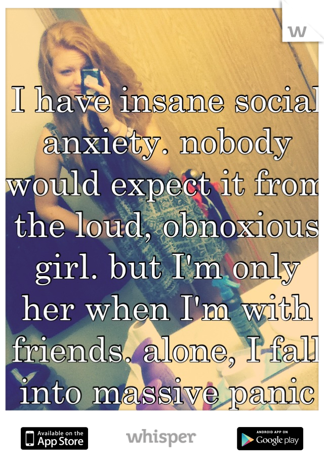 I have insane social anxiety. nobody would expect it from the loud, obnoxious girl. but I'm only her when I'm with friends. alone, I fall into massive panic attacks. 