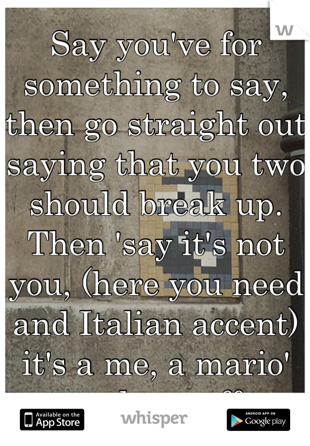 Say you've for something to say, then go straight out saying that you two should break up. Then 'say it's not you, (here you need and Italian accent) it's a me, a mario' and run off