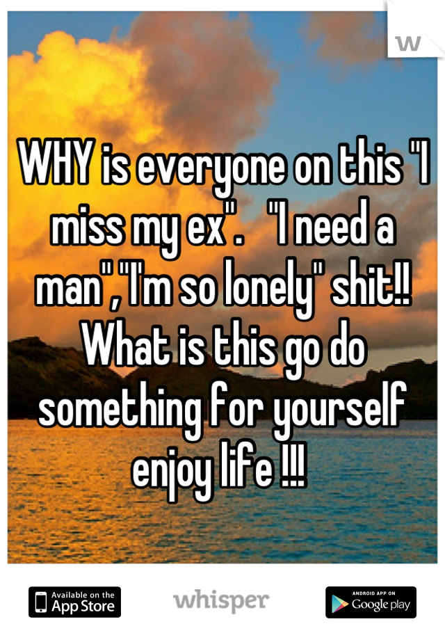 WHY is everyone on this "I miss my ex".   "I need a man","I'm so lonely" shit!! What is this go do something for yourself enjoy life !!! 
