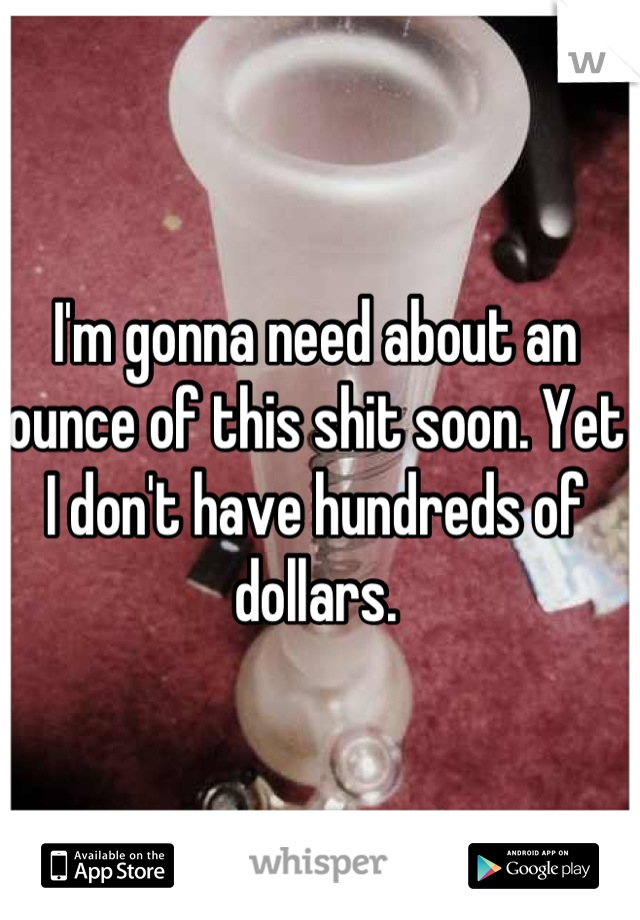 I'm gonna need about an ounce of this shit soon. Yet I don't have hundreds of dollars.