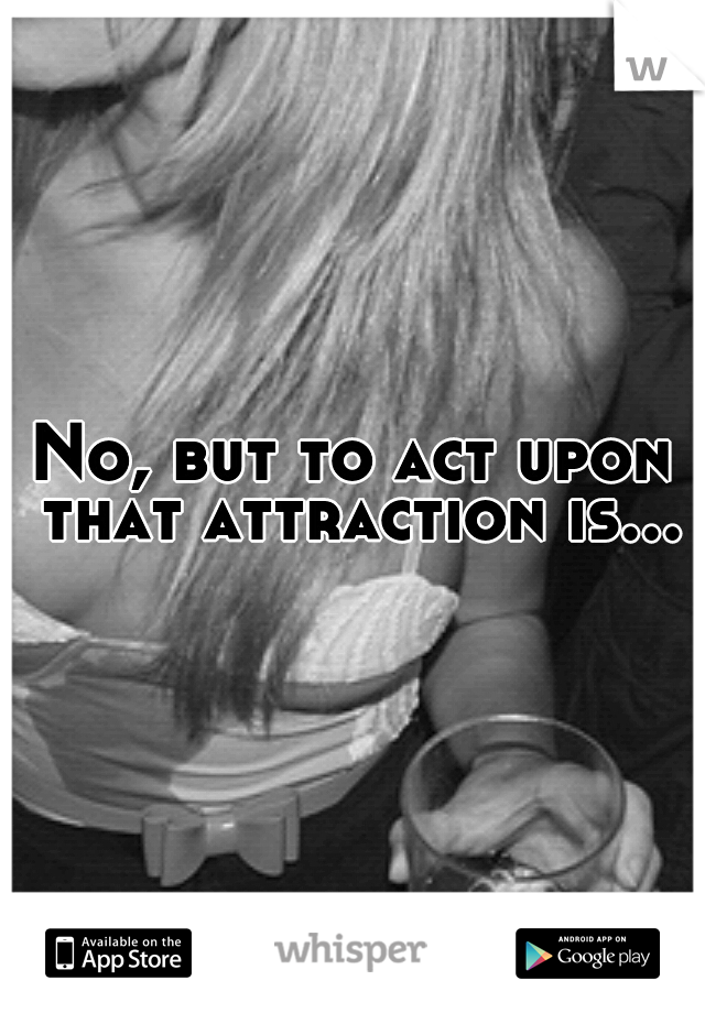 No, but to act upon that attraction is...