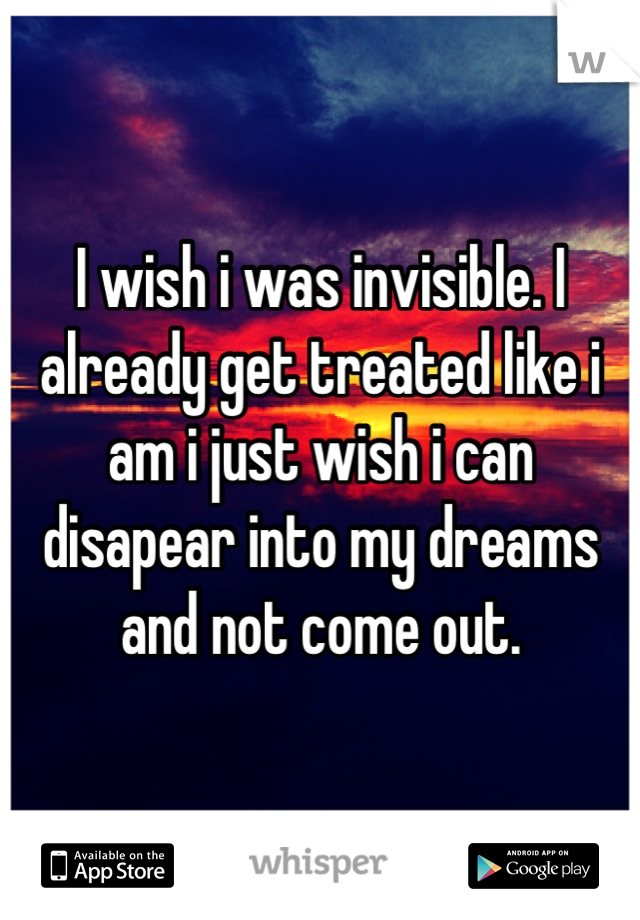 I wish i was invisible. I already get treated like i am i just wish i can disapear into my dreams and not come out.