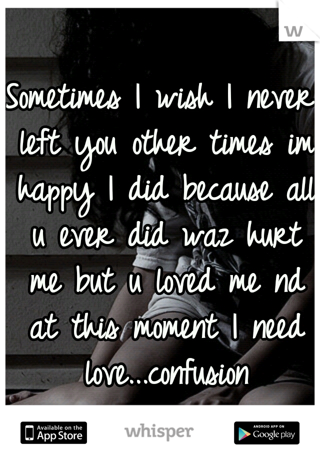 Sometimes I wish I never left you other times im happy I did because all u ever did waz hurt me but u loved me nd at this moment I need love...confusion