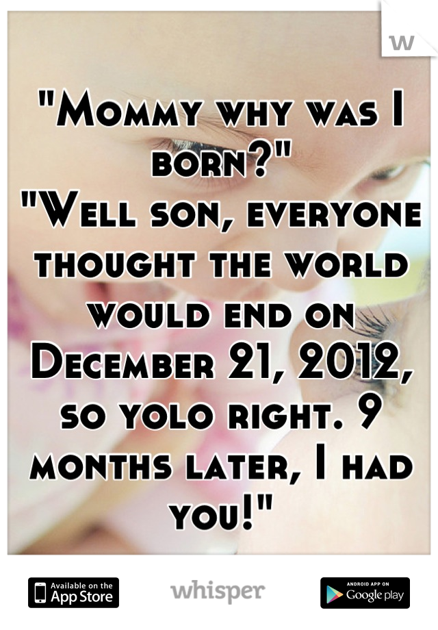 "Mommy why was I born?"
"Well son, everyone thought the world would end on December 21, 2012, so yolo right. 9 months later, I had you!"