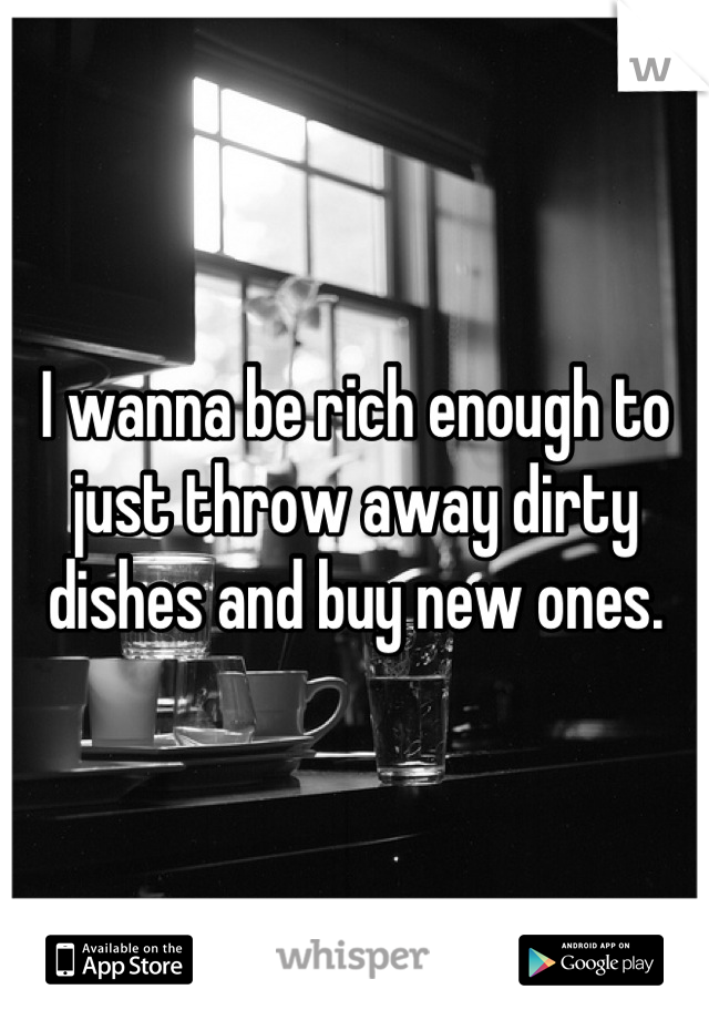 I wanna be rich enough to just throw away dirty dishes and buy new ones.