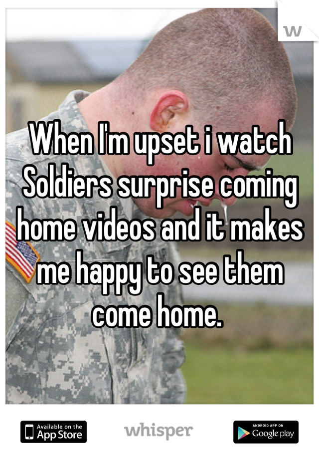 When I'm upset i watch Soldiers surprise coming home videos and it makes me happy to see them come home. 