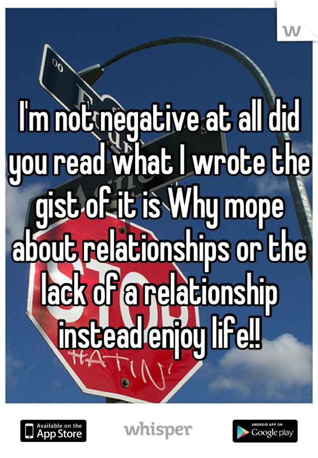 I'm not negative at all did you read what I wrote the gist of it is Why mope about relationships or the lack of a relationship instead enjoy life!!
