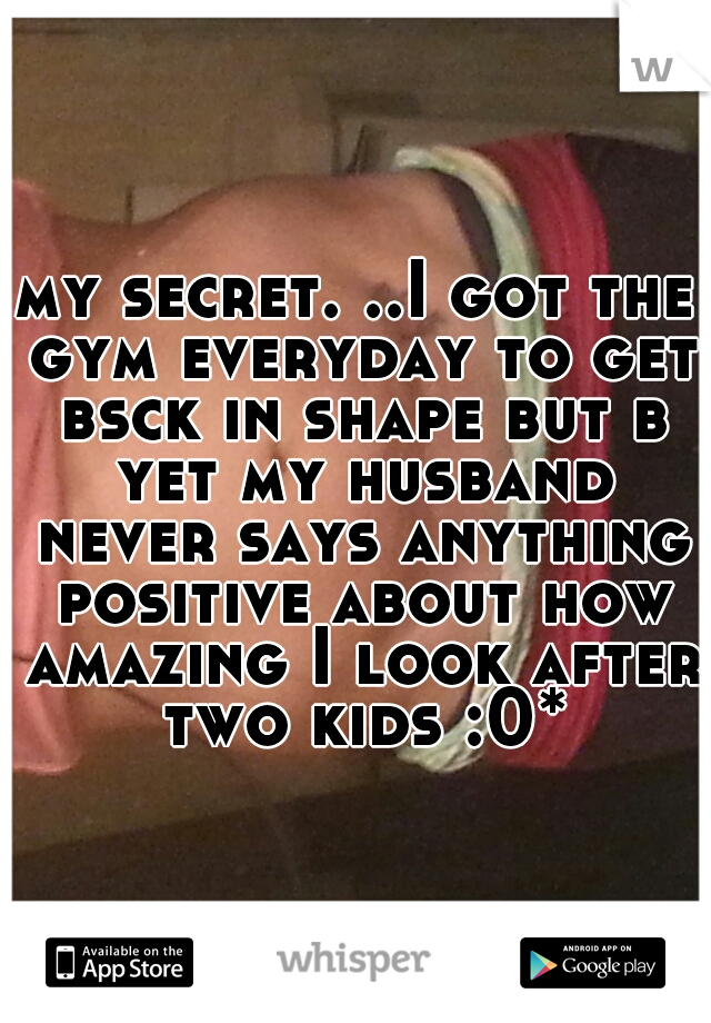 my secret. ..I got the gym everyday to get bsck in shape but b yet my husband never says anything positive about how amazing I look after two kids :0*