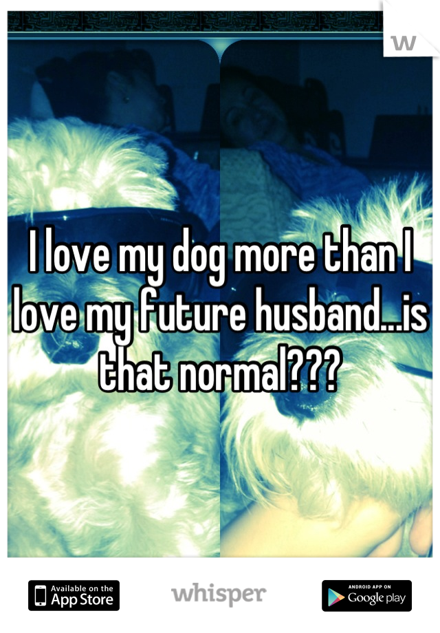 I love my dog more than I love my future husband...is that normal???