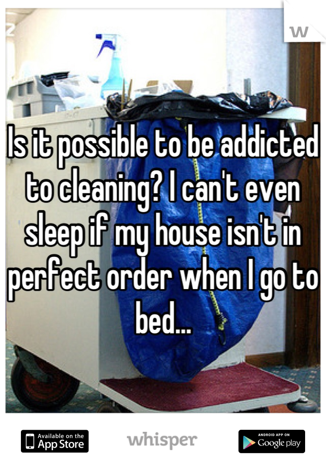 Is it possible to be addicted to cleaning? I can't even sleep if my house isn't in perfect order when I go to bed...