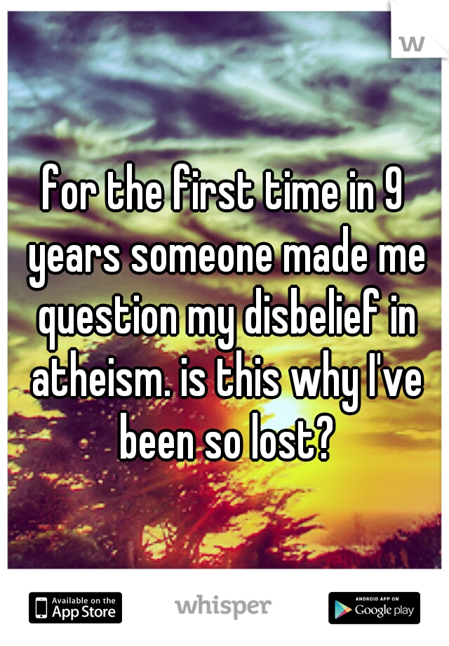 for the first time in 9 years someone made me question my disbelief in atheism. is this why I've been so lost?