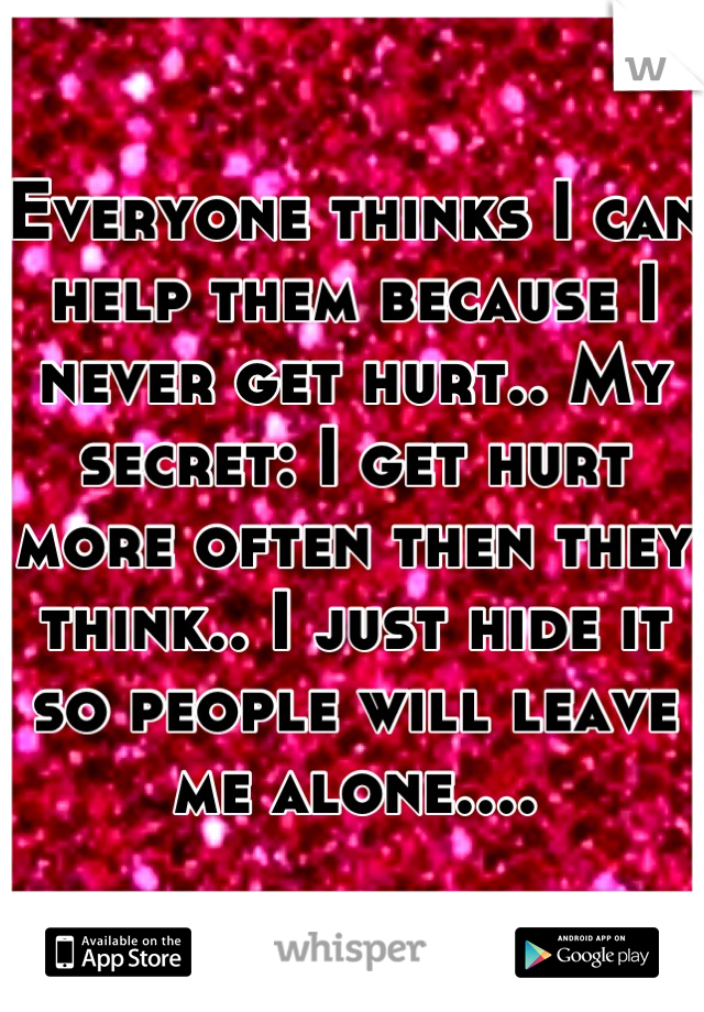 Everyone thinks I can help them because I never get hurt.. My secret: I get hurt more often then they think.. I just hide it so people will leave me alone....