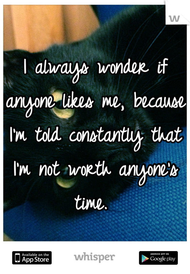 I always wonder if anyone likes me, because I'm told constantly that I'm not worth anyone's time. 