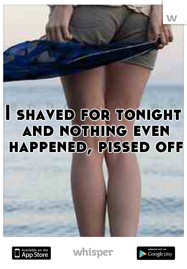 I shaved for tonight and nothing even happened, pissed off