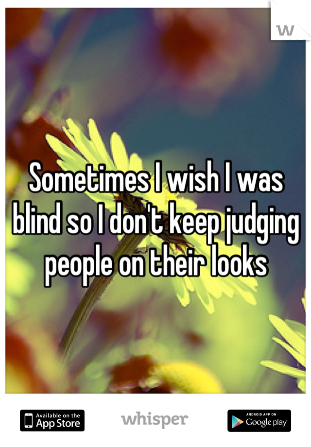 Sometimes I wish I was blind so I don't keep judging people on their looks