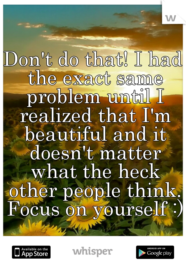 Don't do that! I had the exact same problem until I realized that I'm beautiful and it doesn't matter what the heck other people think. Focus on yourself :)