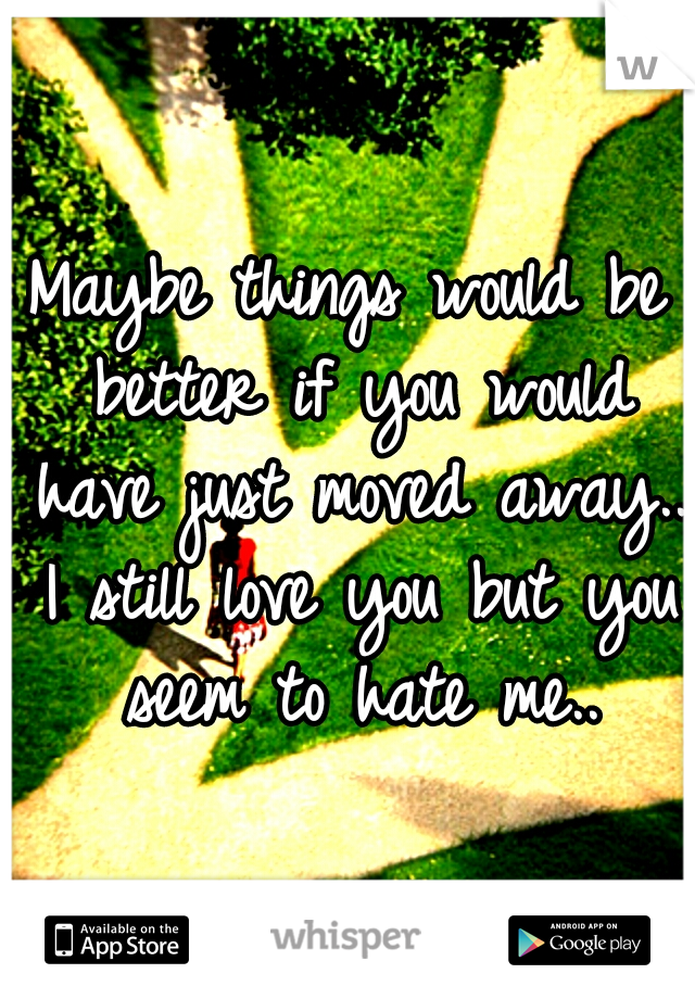 Maybe things would be better if you would have just moved away.. I still love you but you seem to hate me..