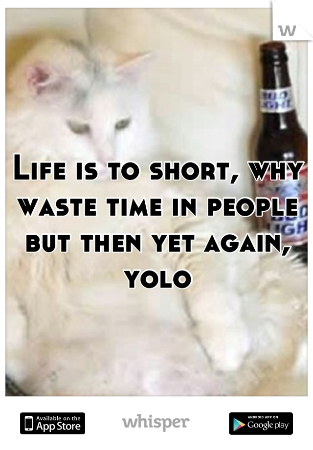 Life is to short, why waste time in people but then yet again, yolo
