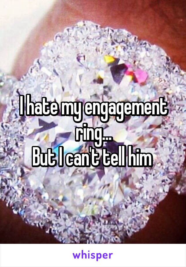 I hate my engagement ring...
But I can't tell him 