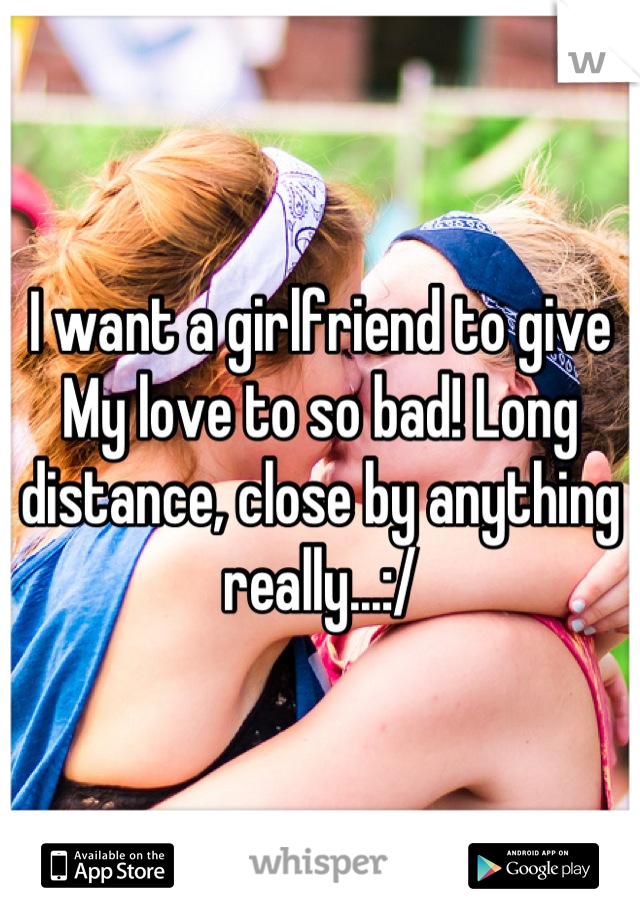 I want a girlfriend to give My love to so bad! Long distance, close by anything really...:/