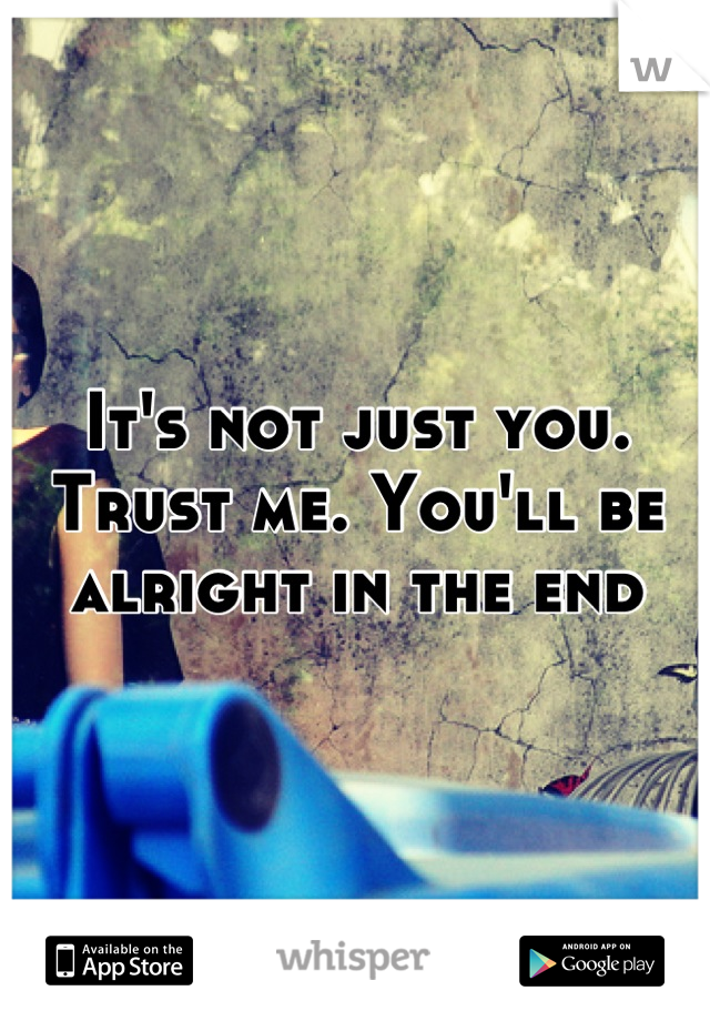 It's not just you. Trust me. You'll be alright in the end
