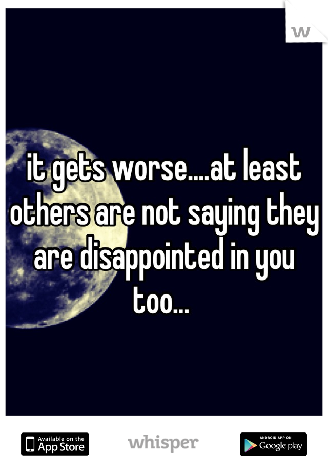 it gets worse....at least others are not saying they are disappointed in you too... 