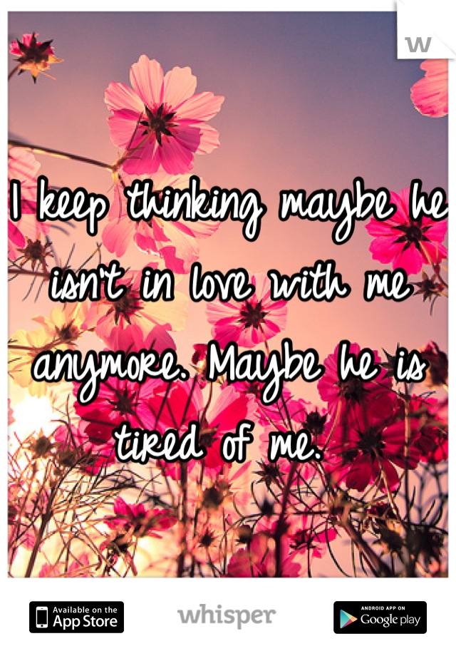 I keep thinking maybe he isn't in love with me anymore. Maybe he is tired of me. 
