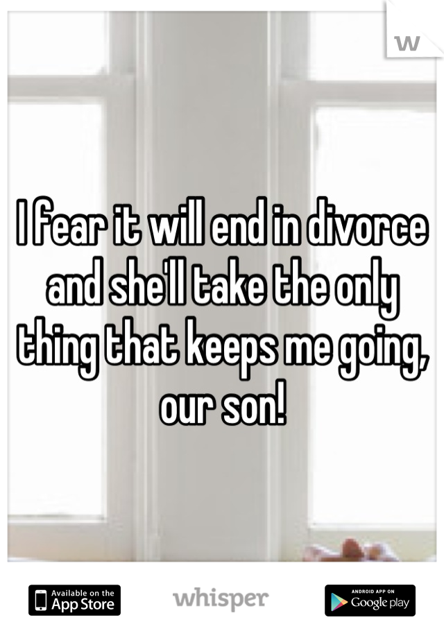 I fear it will end in divorce and she'll take the only thing that keeps me going, our son!