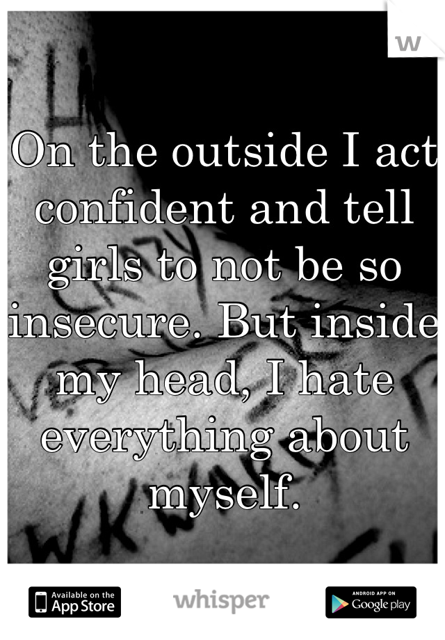 On the outside I act confident and tell girls to not be so insecure. But inside my head, I hate everything about myself.