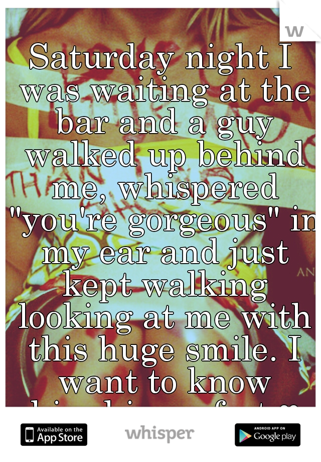 Saturday night I was waiting at the bar and a guy walked up behind me, whispered "you're gorgeous" in my ear and just kept walking looking at me with this huge smile. I want to know him-his perfect ♥