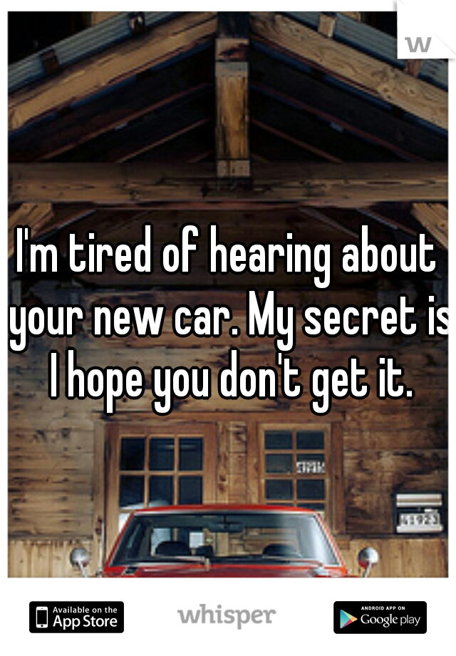 I'm tired of hearing about your new car. My secret is I hope you don't get it.