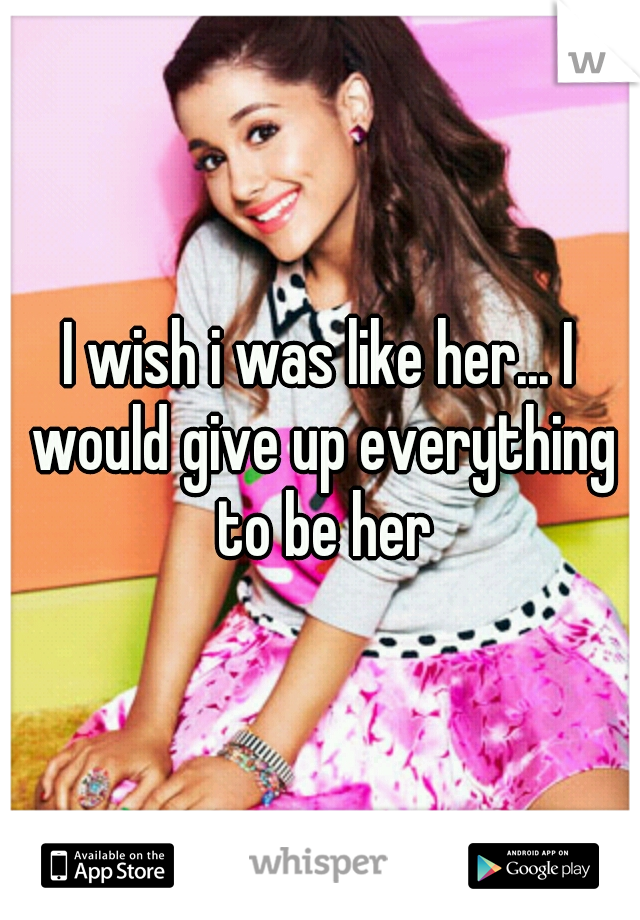 I wish i was like her... I would give up everything to be her
